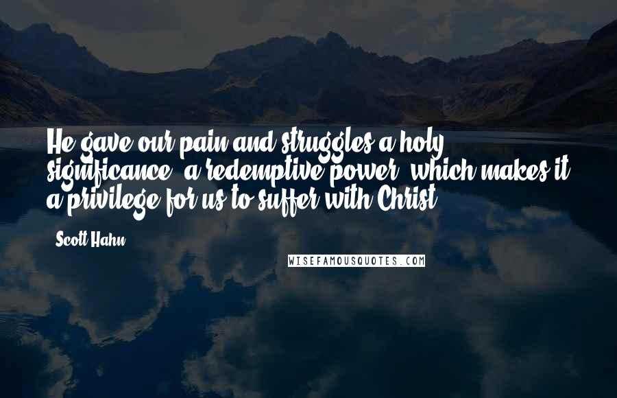 Scott Hahn Quotes: He gave our pain and struggles a holy significance, a redemptive power, which makes it a privilege for us to suffer with Christ.