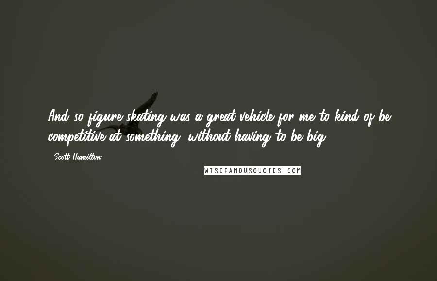 Scott Hamilton Quotes: And so figure skating was a great vehicle for me to kind of be competitive at something, without having to be big.