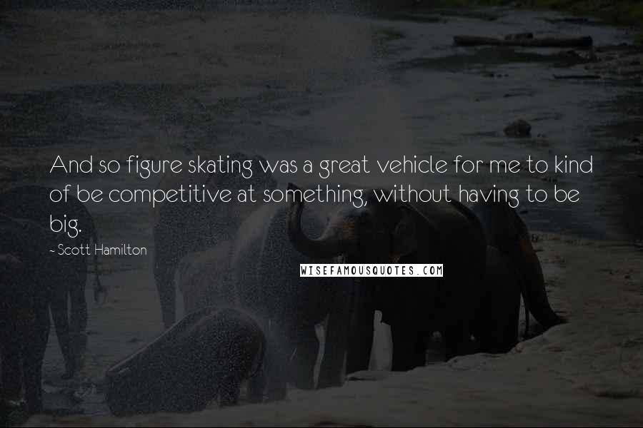 Scott Hamilton Quotes: And so figure skating was a great vehicle for me to kind of be competitive at something, without having to be big.