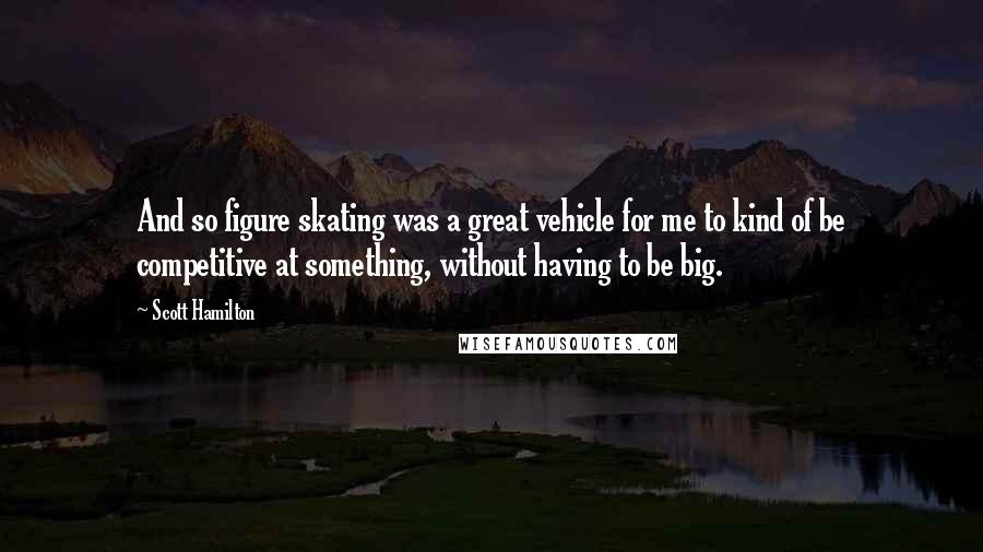 Scott Hamilton Quotes: And so figure skating was a great vehicle for me to kind of be competitive at something, without having to be big.