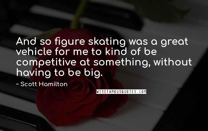 Scott Hamilton Quotes: And so figure skating was a great vehicle for me to kind of be competitive at something, without having to be big.