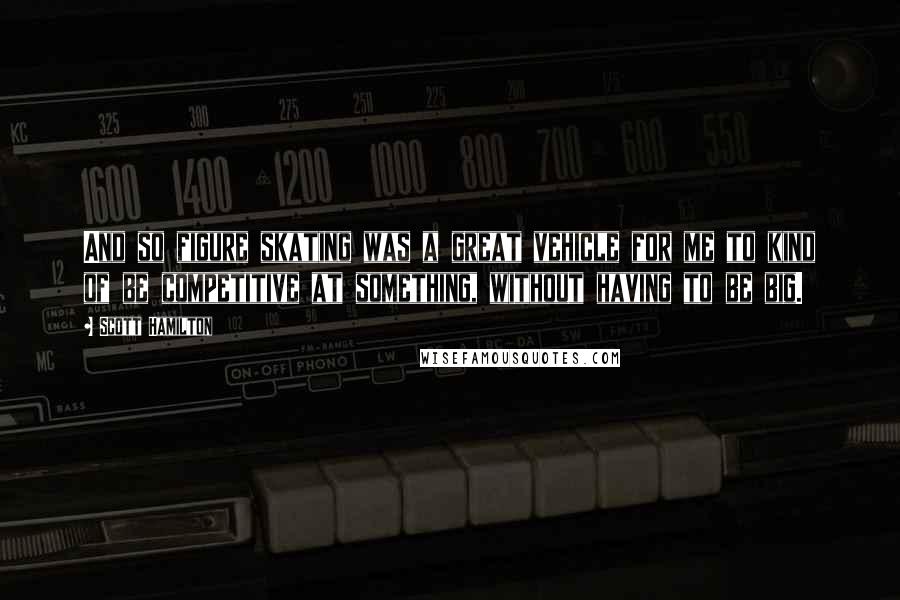 Scott Hamilton Quotes: And so figure skating was a great vehicle for me to kind of be competitive at something, without having to be big.