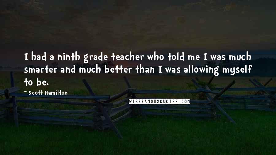 Scott Hamilton Quotes: I had a ninth grade teacher who told me I was much smarter and much better than I was allowing myself to be.