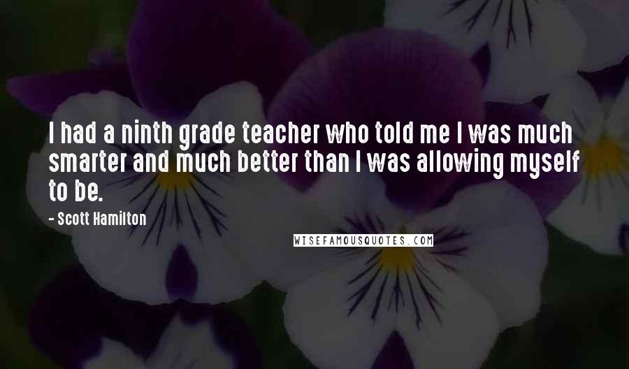 Scott Hamilton Quotes: I had a ninth grade teacher who told me I was much smarter and much better than I was allowing myself to be.