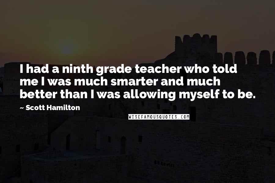 Scott Hamilton Quotes: I had a ninth grade teacher who told me I was much smarter and much better than I was allowing myself to be.