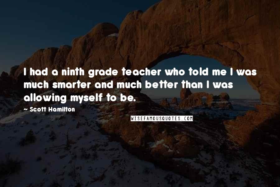 Scott Hamilton Quotes: I had a ninth grade teacher who told me I was much smarter and much better than I was allowing myself to be.