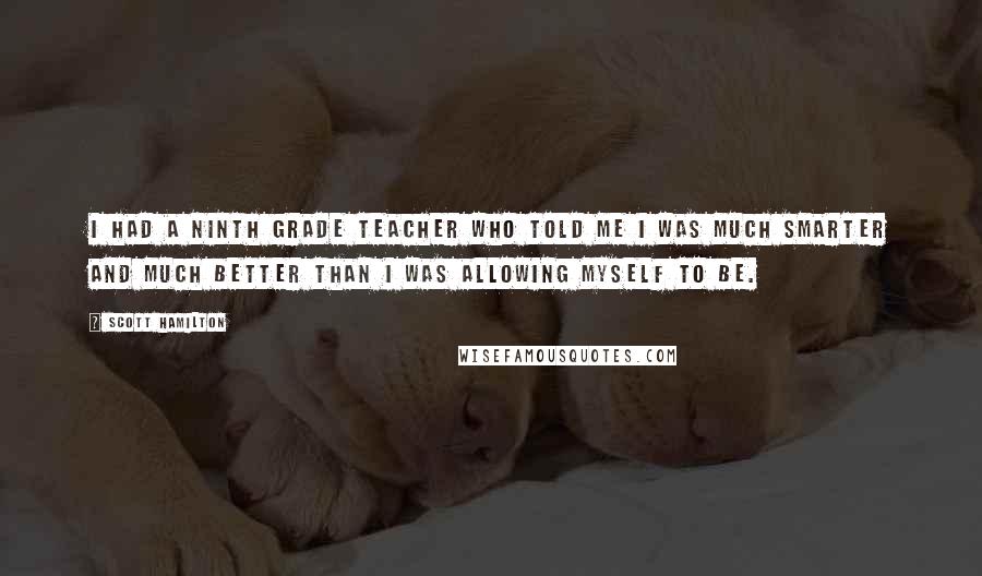 Scott Hamilton Quotes: I had a ninth grade teacher who told me I was much smarter and much better than I was allowing myself to be.