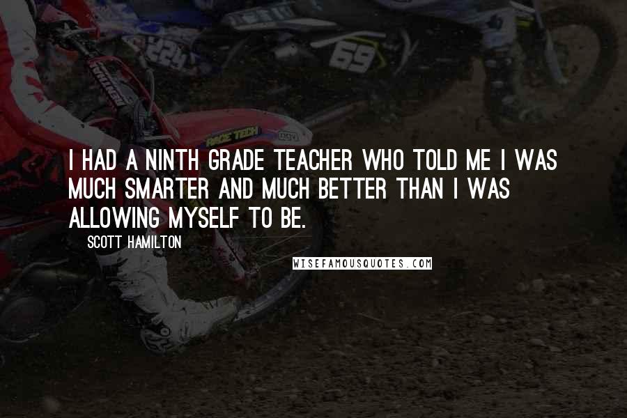 Scott Hamilton Quotes: I had a ninth grade teacher who told me I was much smarter and much better than I was allowing myself to be.