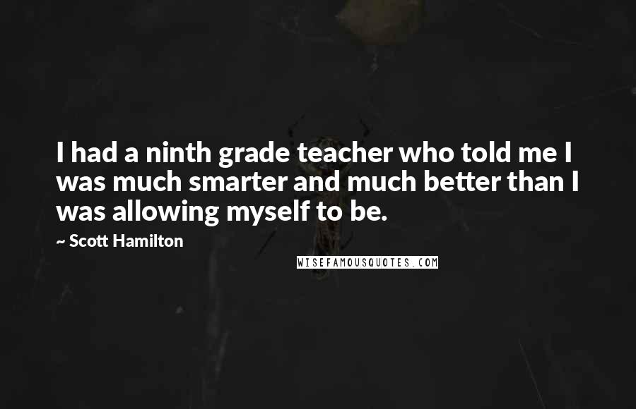 Scott Hamilton Quotes: I had a ninth grade teacher who told me I was much smarter and much better than I was allowing myself to be.