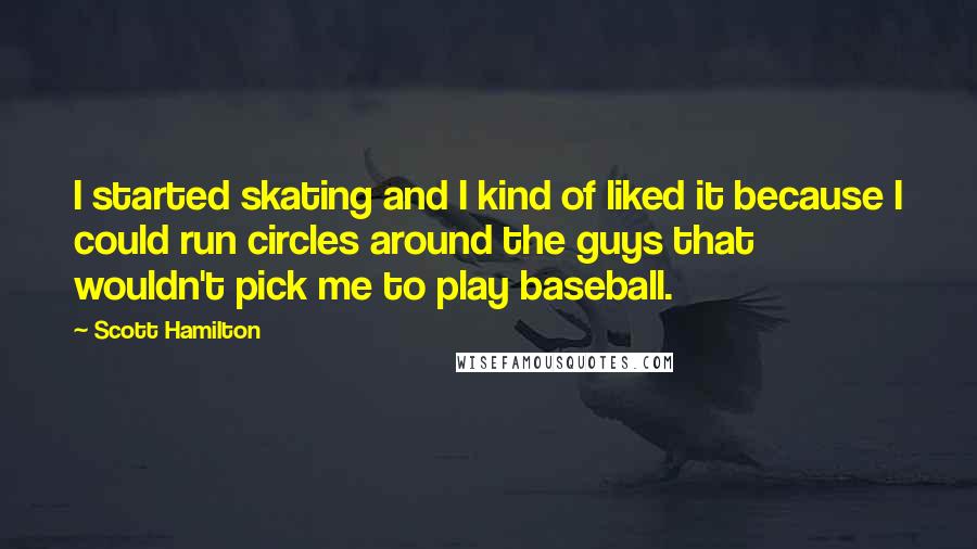 Scott Hamilton Quotes: I started skating and I kind of liked it because I could run circles around the guys that wouldn't pick me to play baseball.