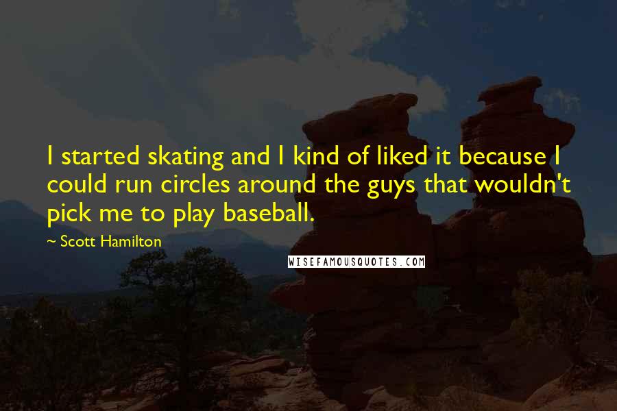 Scott Hamilton Quotes: I started skating and I kind of liked it because I could run circles around the guys that wouldn't pick me to play baseball.