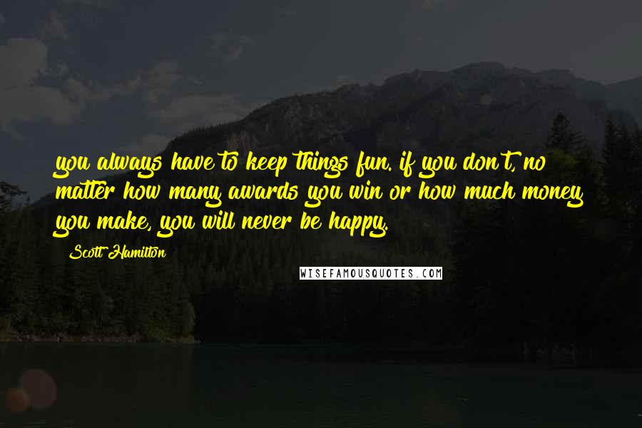 Scott Hamilton Quotes: you always have to keep things fun. if you don't, no matter how many awards you win or how much money you make, you will never be happy.