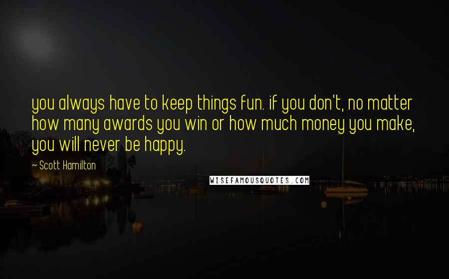 Scott Hamilton Quotes: you always have to keep things fun. if you don't, no matter how many awards you win or how much money you make, you will never be happy.