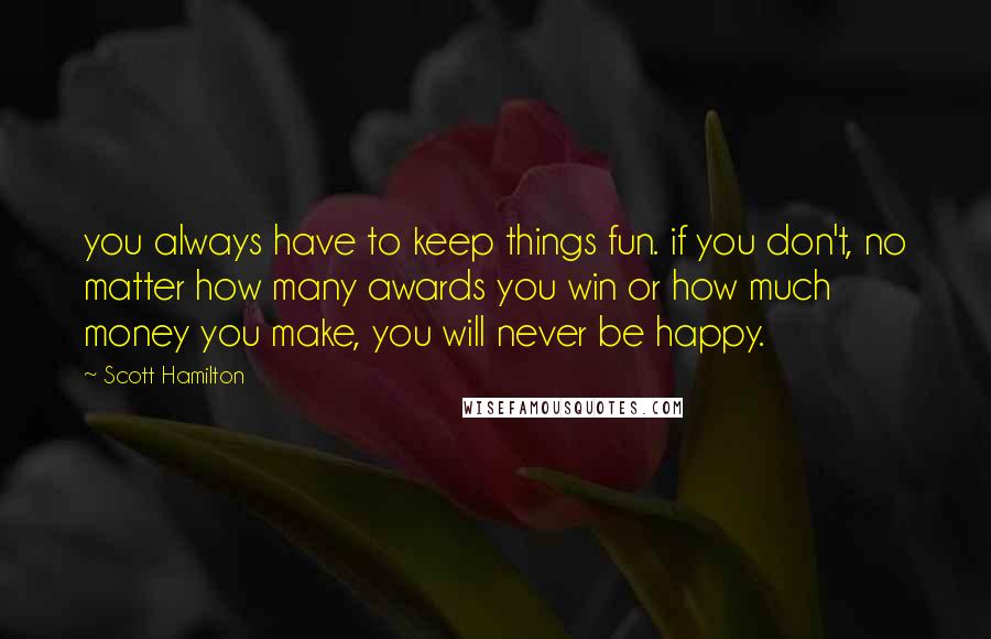 Scott Hamilton Quotes: you always have to keep things fun. if you don't, no matter how many awards you win or how much money you make, you will never be happy.