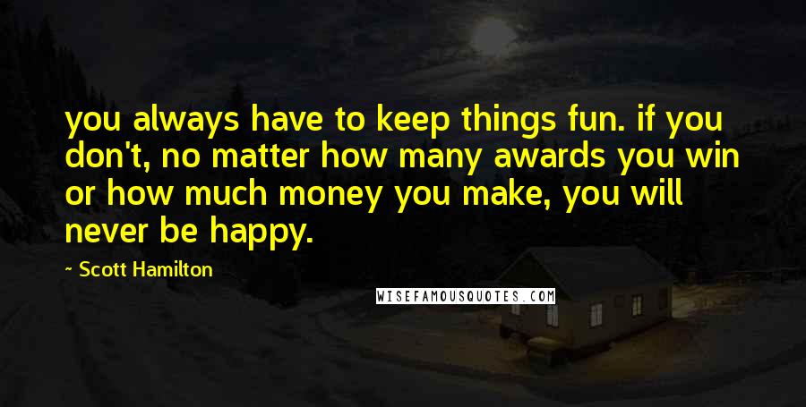 Scott Hamilton Quotes: you always have to keep things fun. if you don't, no matter how many awards you win or how much money you make, you will never be happy.