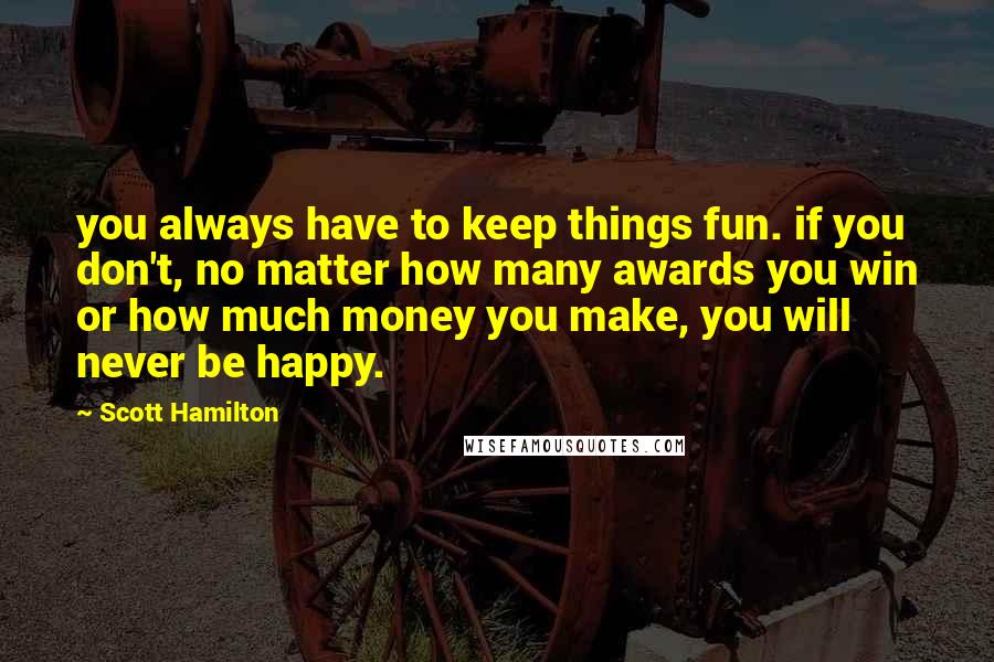 Scott Hamilton Quotes: you always have to keep things fun. if you don't, no matter how many awards you win or how much money you make, you will never be happy.