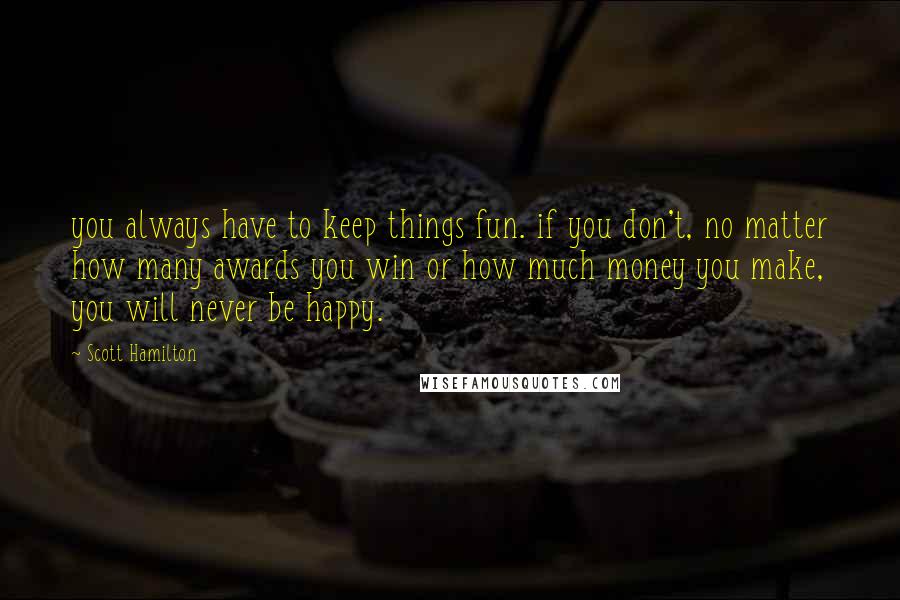 Scott Hamilton Quotes: you always have to keep things fun. if you don't, no matter how many awards you win or how much money you make, you will never be happy.