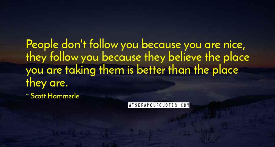 Scott Hammerle Quotes: People don't follow you because you are nice, they follow you because they believe the place you are taking them is better than the place they are.