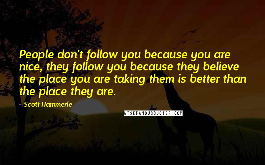 Scott Hammerle Quotes: People don't follow you because you are nice, they follow you because they believe the place you are taking them is better than the place they are.