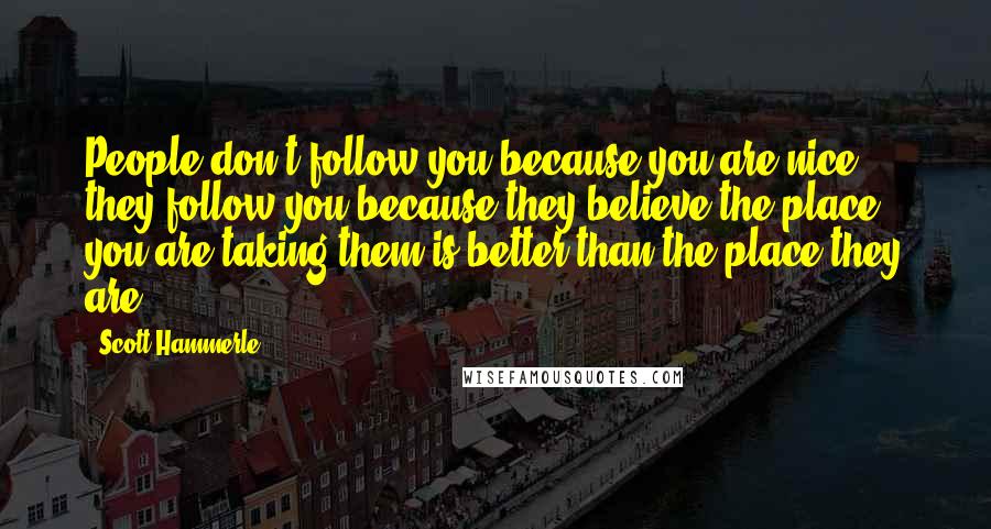 Scott Hammerle Quotes: People don't follow you because you are nice, they follow you because they believe the place you are taking them is better than the place they are.