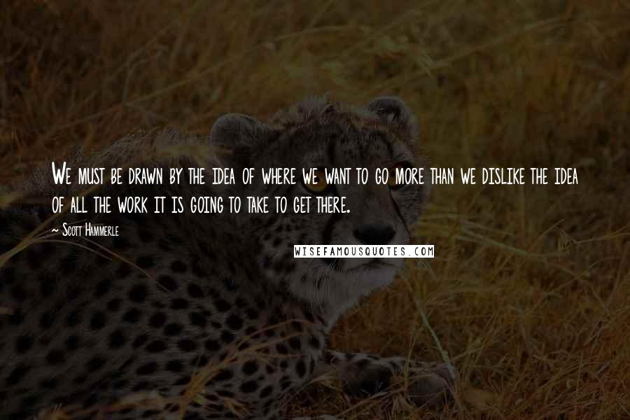 Scott Hammerle Quotes: We must be drawn by the idea of where we want to go more than we dislike the idea of all the work it is going to take to get there.