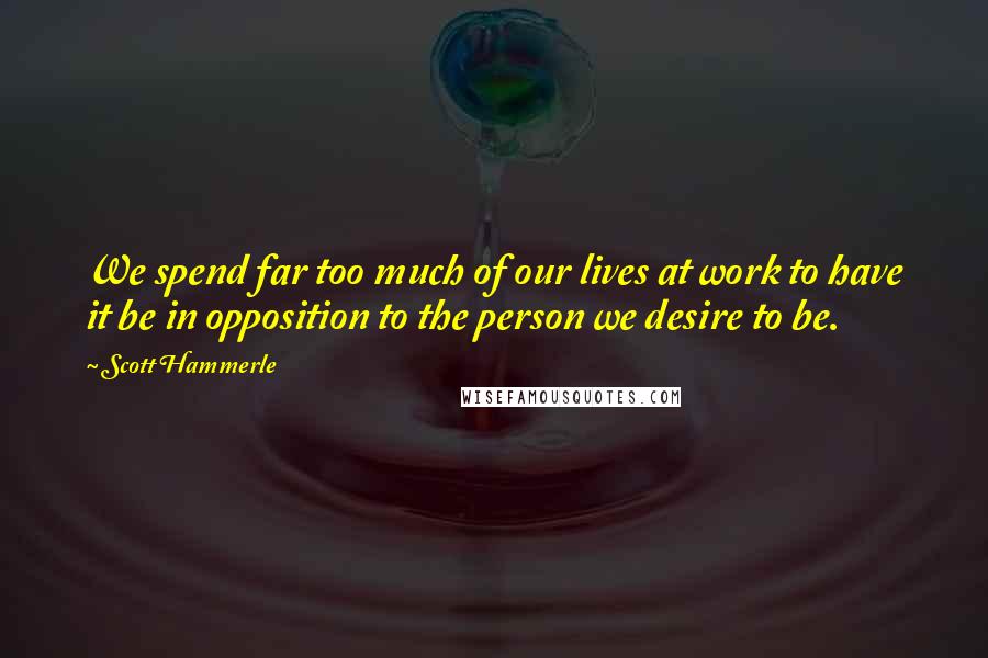 Scott Hammerle Quotes: We spend far too much of our lives at work to have it be in opposition to the person we desire to be.