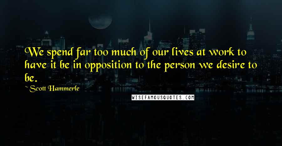 Scott Hammerle Quotes: We spend far too much of our lives at work to have it be in opposition to the person we desire to be.