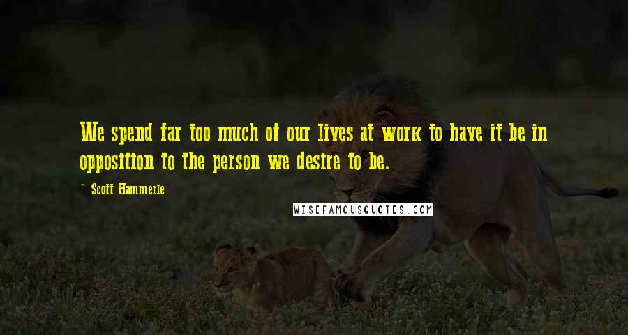 Scott Hammerle Quotes: We spend far too much of our lives at work to have it be in opposition to the person we desire to be.