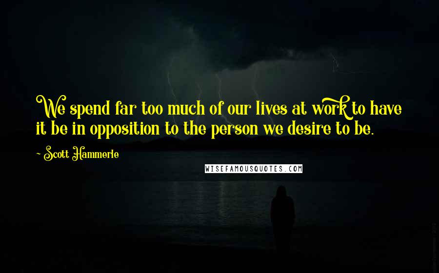 Scott Hammerle Quotes: We spend far too much of our lives at work to have it be in opposition to the person we desire to be.