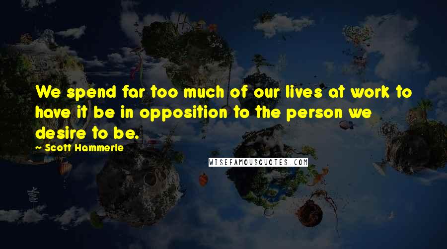 Scott Hammerle Quotes: We spend far too much of our lives at work to have it be in opposition to the person we desire to be.