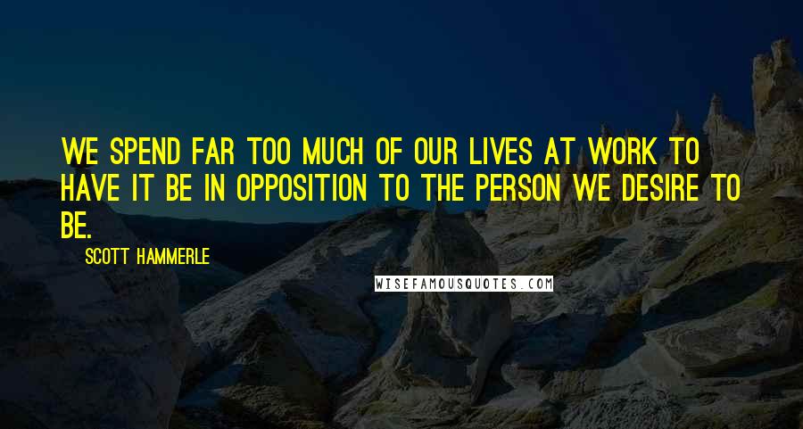 Scott Hammerle Quotes: We spend far too much of our lives at work to have it be in opposition to the person we desire to be.