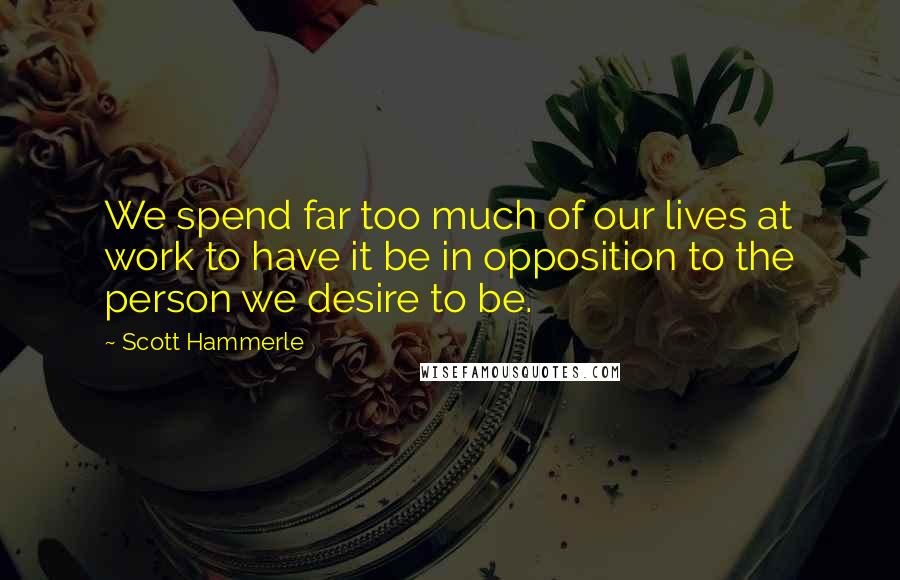 Scott Hammerle Quotes: We spend far too much of our lives at work to have it be in opposition to the person we desire to be.