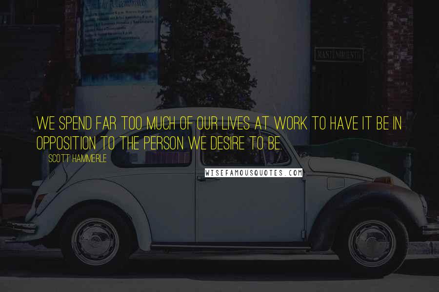 Scott Hammerle Quotes: We spend far too much of our lives at work to have it be in opposition to the person we desire to be.