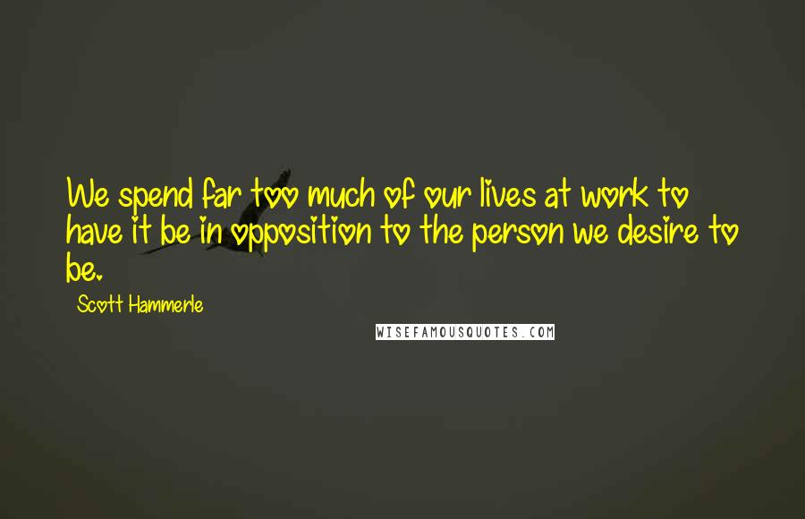 Scott Hammerle Quotes: We spend far too much of our lives at work to have it be in opposition to the person we desire to be.