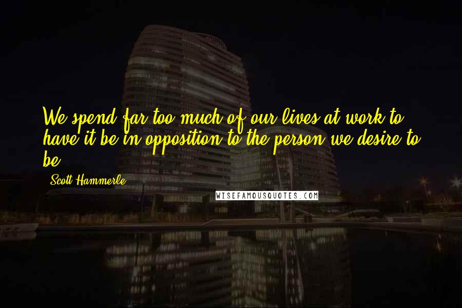 Scott Hammerle Quotes: We spend far too much of our lives at work to have it be in opposition to the person we desire to be.