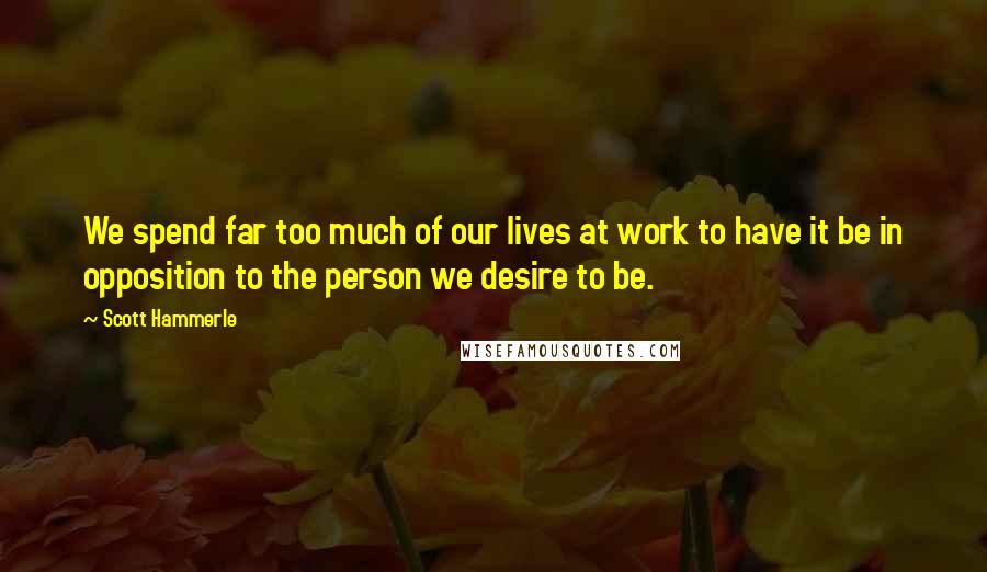 Scott Hammerle Quotes: We spend far too much of our lives at work to have it be in opposition to the person we desire to be.