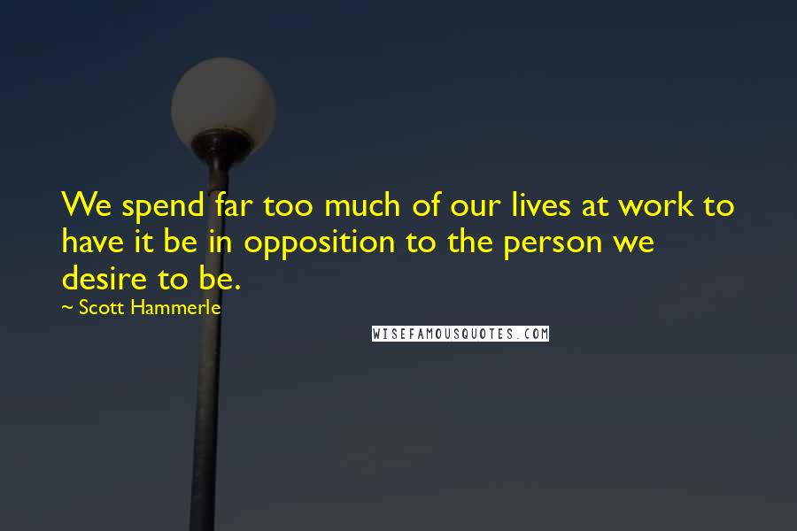 Scott Hammerle Quotes: We spend far too much of our lives at work to have it be in opposition to the person we desire to be.