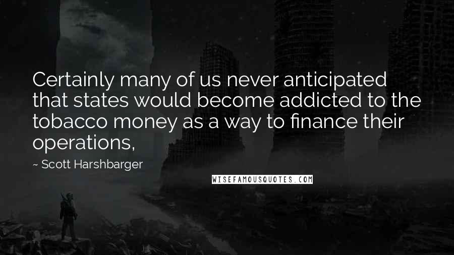 Scott Harshbarger Quotes: Certainly many of us never anticipated that states would become addicted to the tobacco money as a way to finance their operations,