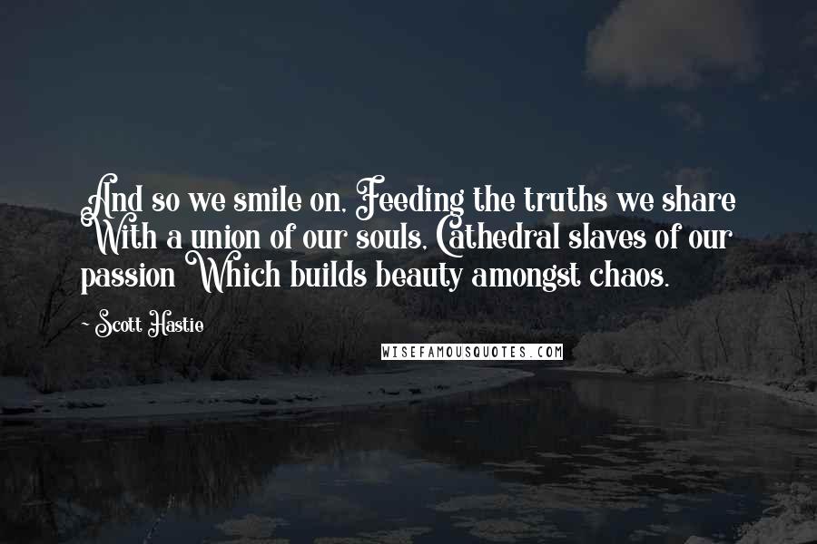 Scott Hastie Quotes: And so we smile on, Feeding the truths we share With a union of our souls, Cathedral slaves of our passion Which builds beauty amongst chaos.