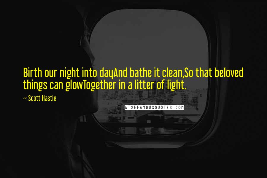 Scott Hastie Quotes: Birth our night into dayAnd bathe it clean,So that beloved things can glowTogether in a litter of light.