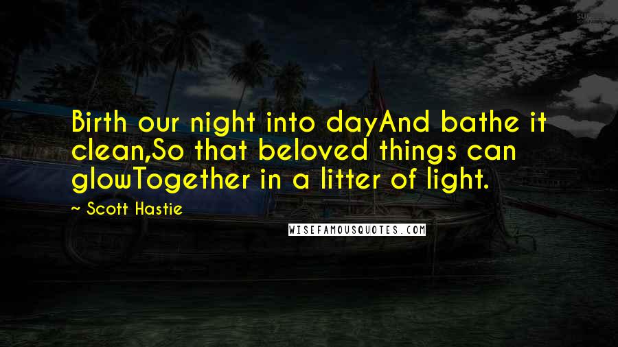 Scott Hastie Quotes: Birth our night into dayAnd bathe it clean,So that beloved things can glowTogether in a litter of light.