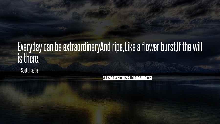 Scott Hastie Quotes: Everyday can be extraordinaryAnd ripe,Like a flower burst,If the will is there.