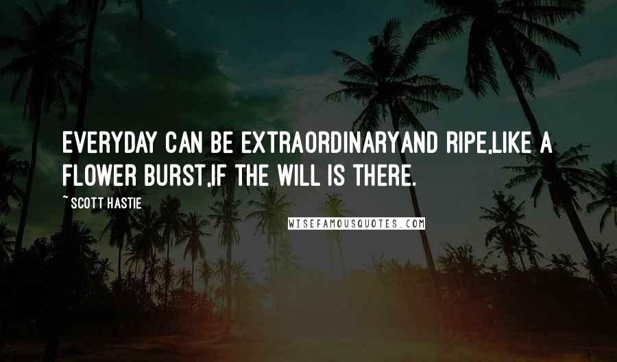 Scott Hastie Quotes: Everyday can be extraordinaryAnd ripe,Like a flower burst,If the will is there.