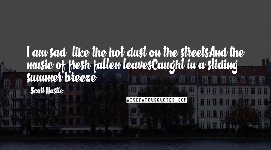 Scott Hastie Quotes: I am sad, like the hot dust on the streetsAnd the music of fresh fallen leavesCaught in a sliding summer breeze.