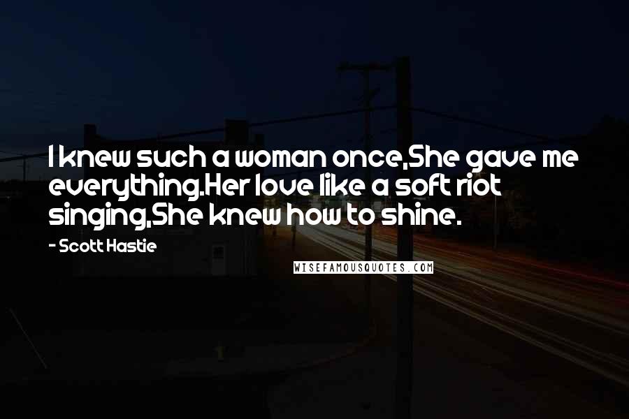 Scott Hastie Quotes: I knew such a woman once,She gave me everything.Her love like a soft riot singing,She knew how to shine.