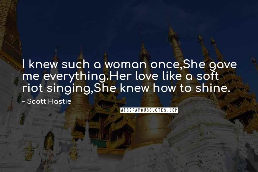 Scott Hastie Quotes: I knew such a woman once,She gave me everything.Her love like a soft riot singing,She knew how to shine.