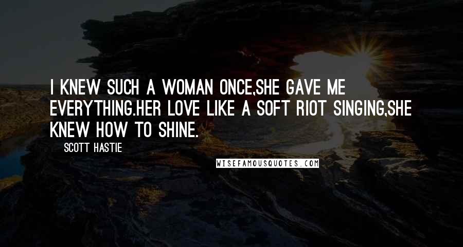 Scott Hastie Quotes: I knew such a woman once,She gave me everything.Her love like a soft riot singing,She knew how to shine.