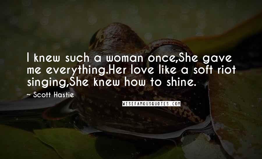 Scott Hastie Quotes: I knew such a woman once,She gave me everything.Her love like a soft riot singing,She knew how to shine.