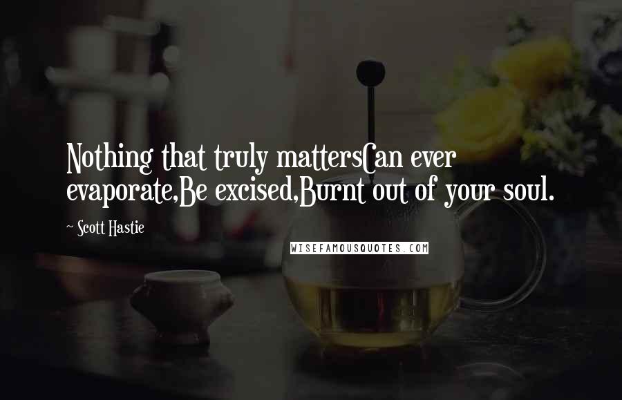 Scott Hastie Quotes: Nothing that truly mattersCan ever evaporate,Be excised,Burnt out of your soul.