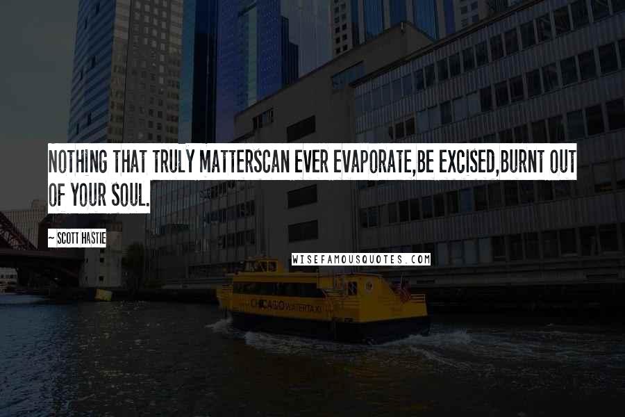 Scott Hastie Quotes: Nothing that truly mattersCan ever evaporate,Be excised,Burnt out of your soul.